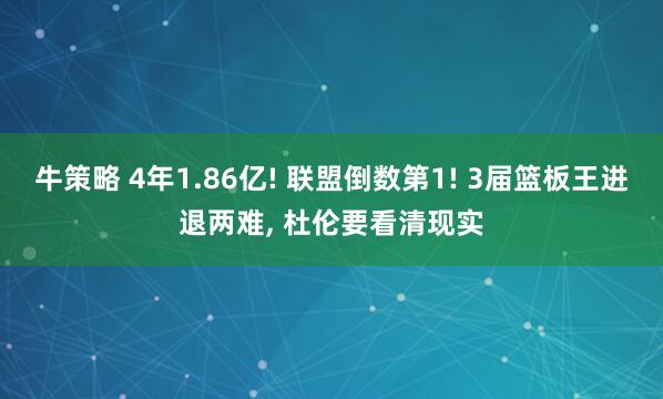 牛策略 4年1.86亿! 联盟倒数第1! 3届篮板王进退两难, 杜伦要看清现实