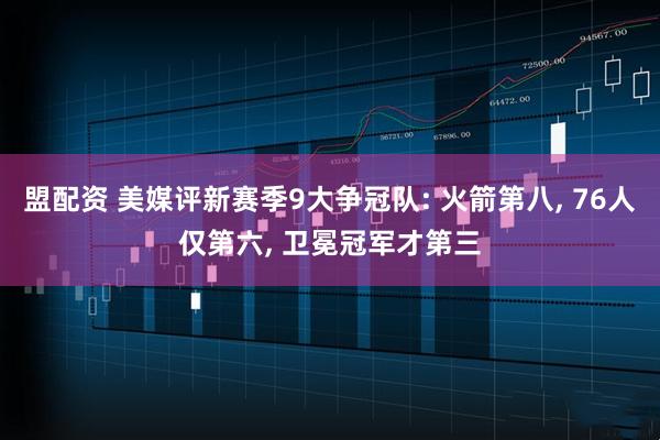盟配资 美媒评新赛季9大争冠队: 火箭第八, 76人仅第六, 卫冕冠军才第三