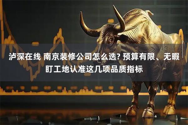 泸深在线 南京装修公司怎么选? 预算有限、无暇盯工地认准这几项品质指标