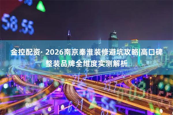 金控配资· 2026南京秦淮装修避坑攻略|高口碑整装品牌全维度实测解析