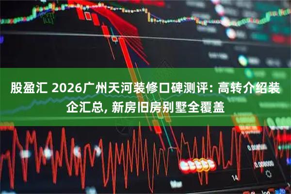 股盈汇 2026广州天河装修口碑测评: 高转介绍装企汇总, 新房旧房别墅全覆盖
