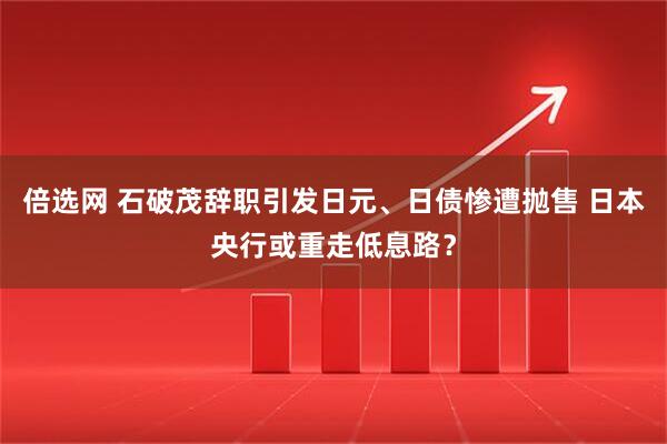 倍选网 石破茂辞职引发日元、日债惨遭抛售 日本央行或重走低息路？