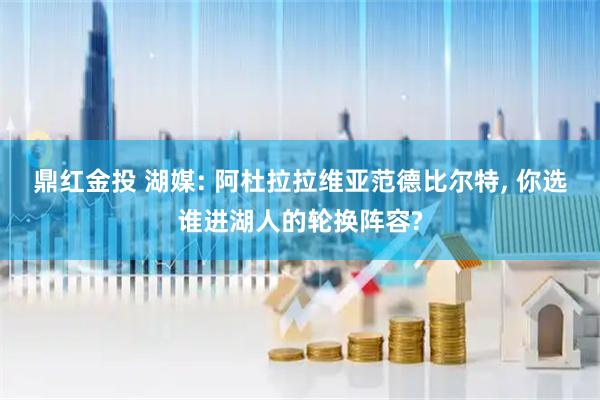 鼎红金投 湖媒: 阿杜拉拉维亚范德比尔特, 你选谁进湖人的轮换阵容?