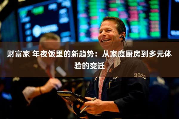 财富家 年夜饭里的新趋势:从家庭厨房到多元体验的变迁