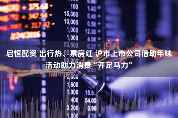 启恒配资 出行热、票房红 沪市上市公司借助年味活动助力消费“开足马力”