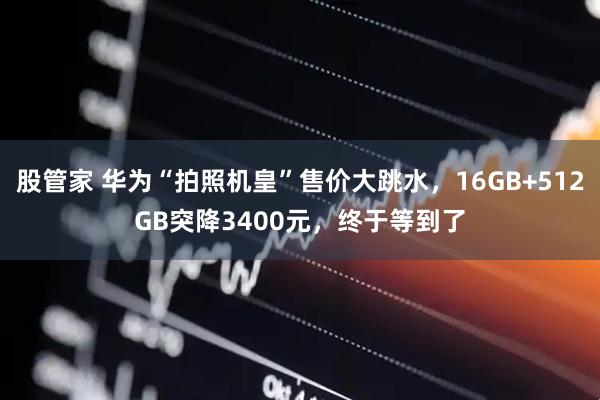 股管家 华为“拍照机皇”售价大跳水，16GB+512GB突降3400元，终于等到了