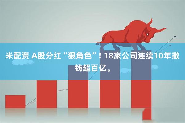 米配资 A股分红“狠角色”! 18家公司连续10年撒钱超百亿。