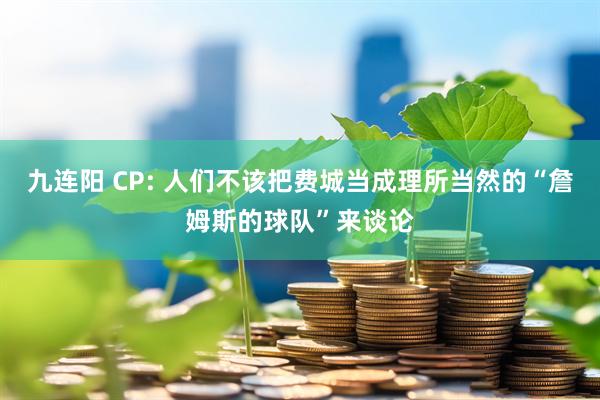 九连阳 CP: 人们不该把费城当成理所当然的“詹姆斯的球队”来谈论