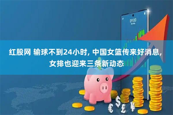 红股网 输球不到24小时, 中国女篮传来好消息, 女排也迎来三条新动态