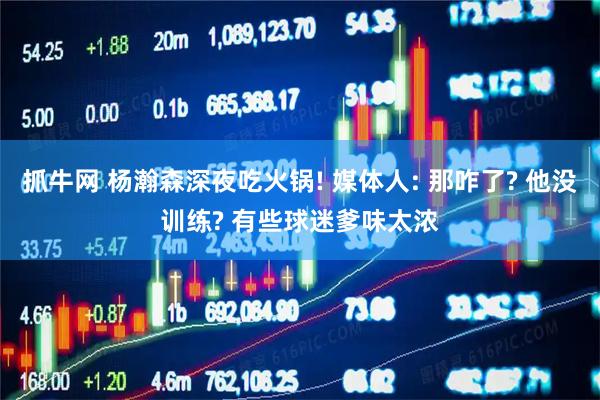 抓牛网 杨瀚森深夜吃火锅! 媒体人: 那咋了? 他没训练? 有些球迷爹味太浓