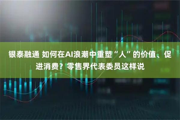 银泰融通 如何在AI浪潮中重塑“人”的价值、促进消费?零售界代表委员这样说