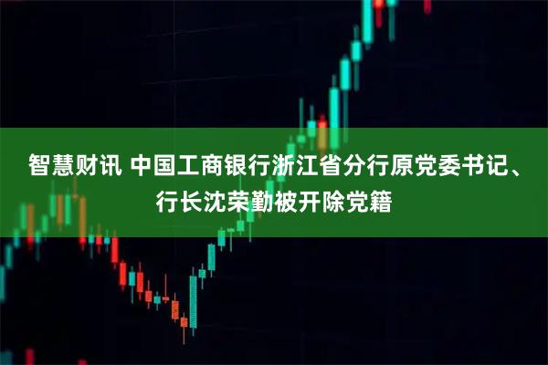 智慧财讯 中国工商银行浙江省分行原党委书记、行长沈荣勤被开除党籍