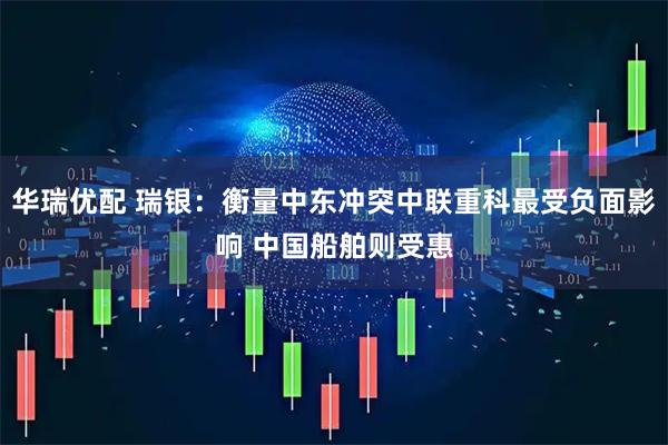 华瑞优配 瑞银：衡量中东冲突中联重科最受负面影响 中国船舶则受惠
