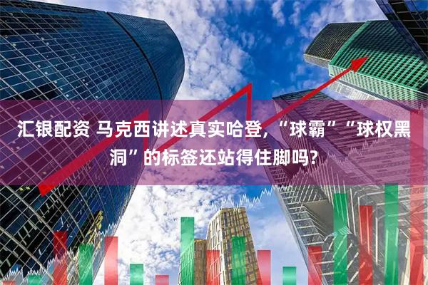 汇银配资 马克西讲述真实哈登, “球霸”“球权黑洞”的标签还站得住脚吗?