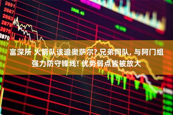富深所 火箭队该追奥萨尔? 兄弟同队, 与阿门组强力防守锋线! 优势弱点皆被放大