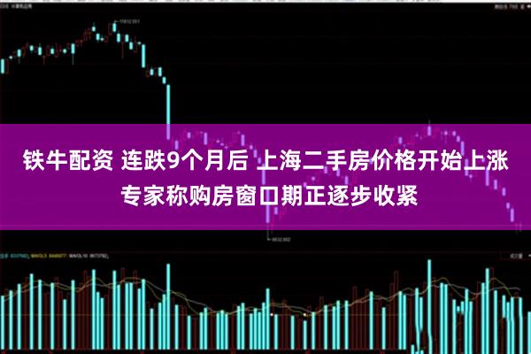 铁牛配资 连跌9个月后 上海二手房价格开始上涨 专家称购房窗口期正逐步收紧