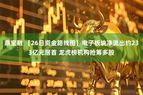 鼎宝融 【26日资金路线图】电子板块净流出约233亿元居首 龙虎榜机构抢筹多股