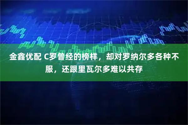 金鑫优配 C罗曾经的榜样，却对罗纳尔多各种不服，还跟里瓦尔多难以共存