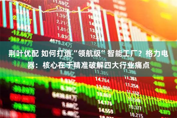 荆叶优配 如何打造“领航级”智能工厂？格力电器：核心在于精准破解四大行业痛点