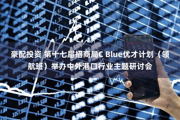 豪配投资 第十七届招商局C Blue优才计划（领航班）举办中外港口行业主题研讨会