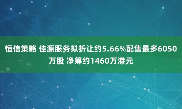 恒信策略 佳源服务拟折让约5.66%配售最多6050万股 净筹约1460万港元