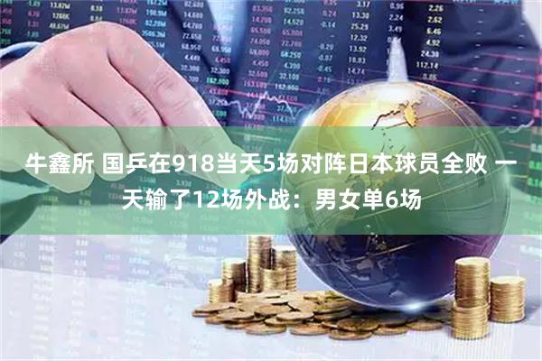 牛鑫所 国乒在918当天5场对阵日本球员全败 一天输了12场外战：男女单6场