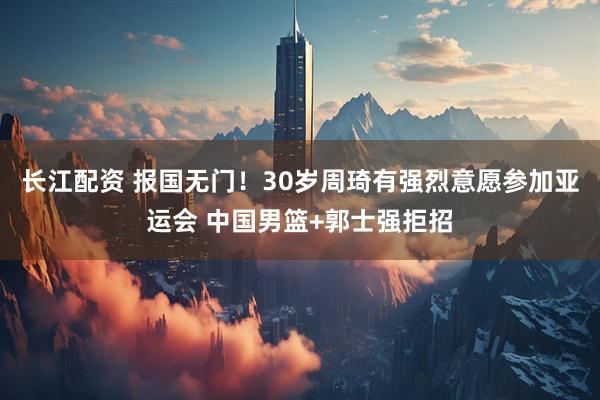 长江配资 报国无门！30岁周琦有强烈意愿参加亚运会 中国男篮+郭士强拒招