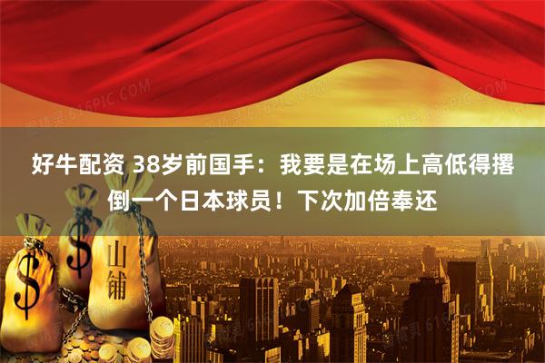 好牛配资 38岁前国手：我要是在场上高低得撂倒一个日本球员！下次加倍奉还