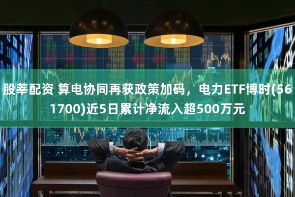 股莘配资 算电协同再获政策加码，电力ETF博时(561700)近5日累计净流入超500万元