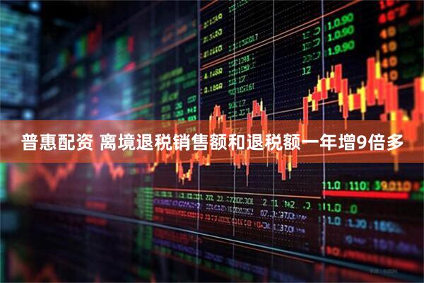 普惠配资 离境退税销售额和退税额一年增9倍多