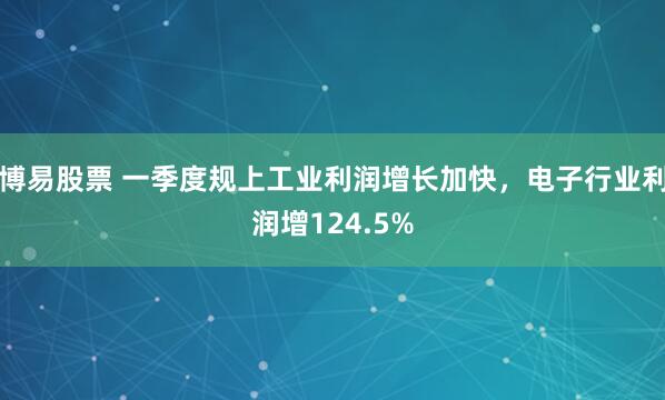 博易股票 一季度规上工业利润增长加快，电子行业利润增124.5%