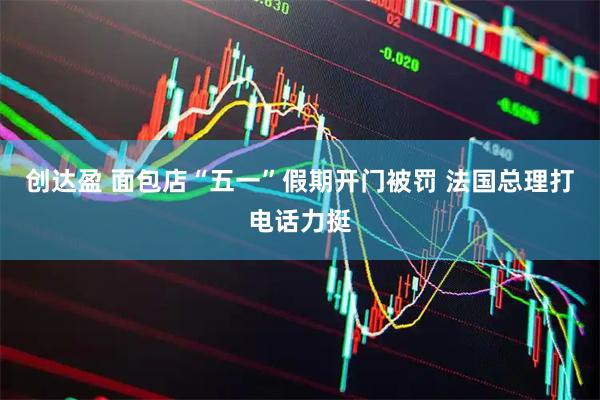 创达盈 面包店“五一”假期开门被罚 法国总理打电话力挺