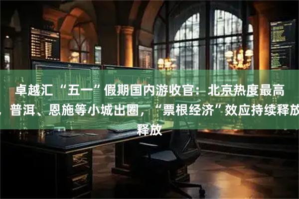 卓越汇 “五一”假期国内游收官：北京热度最高，普洱、恩施等小城出圈，“票根经济”效应持续释放