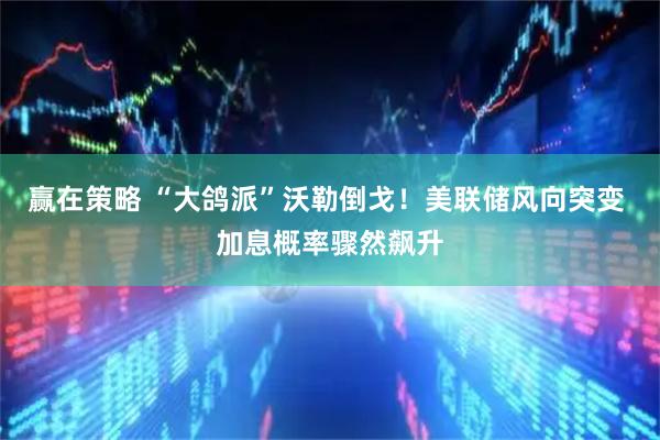 赢在策略 “大鸽派”沃勒倒戈！美联储风向突变 加息概率骤然飙升