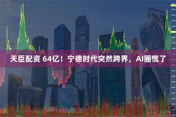 天臣配资 64亿！宁德时代突然跨界，AI圈慌了