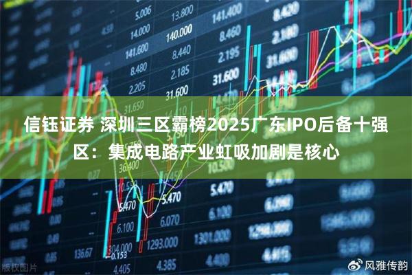 信钰证券 深圳三区霸榜2025广东IPO后备十强区：集成电路产业虹吸加剧是核心