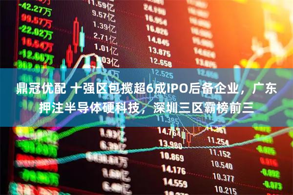 鼎冠优配 十强区包揽超6成IPO后备企业，广东押注半导体硬科技，深圳三区霸榜前三