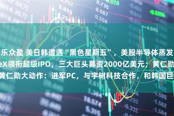 乐众盈 美日韩遭遇“黑色星期五”，美股半导体蒸发超1万亿美元；SpaceX领衔超级IPO，三大巨头募资2000亿美元；黄仁勋大动作：进军PC，与宇树科技合作，和韩国巨头会面 | 一周国际财经
