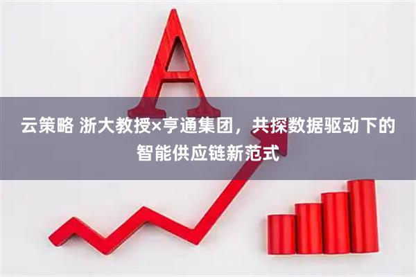 云策略 浙大教授×亨通集团，共探数据驱动下的智能供应链新范式