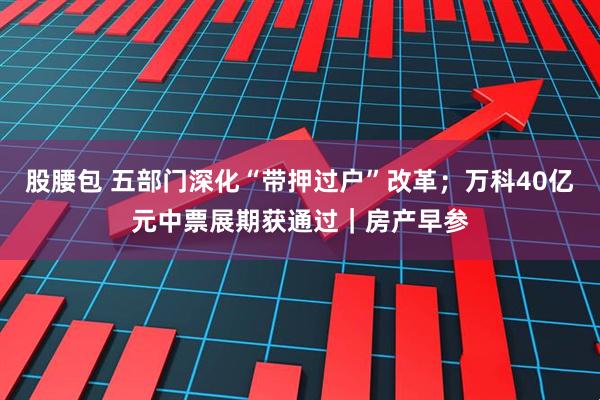 股腰包 五部门深化“带押过户”改革；万科40亿元中票展期获通过｜房产早参