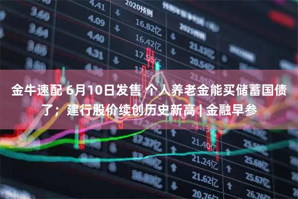 金牛速配 6月10日发售 个人养老金能买储蓄国债了;建行股价续创历史新高 | 金融早参