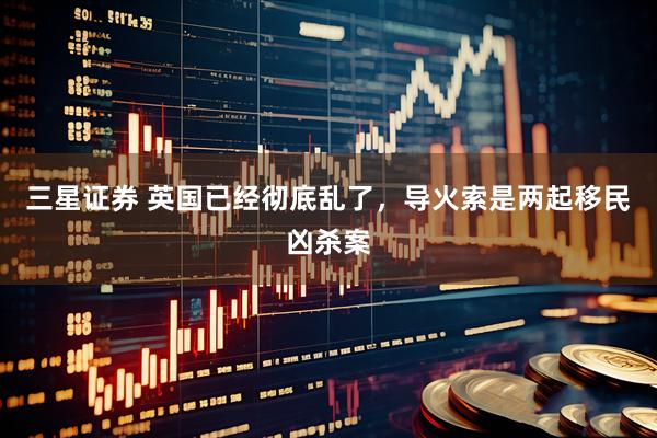 三星证券 英国已经彻底乱了，导火索是两起移民凶杀案