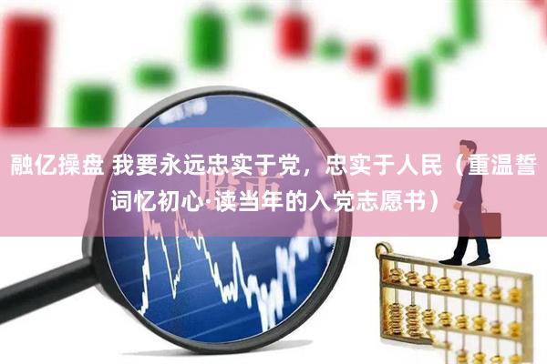 融亿操盘 我要永远忠实于党，忠实于人民（重温誓词忆初心·读当年的入党志愿书）