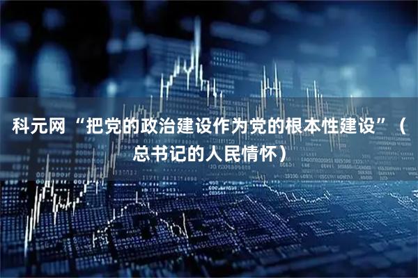科元网 “把党的政治建设作为党的根本性建设”（总书记的人民情怀）