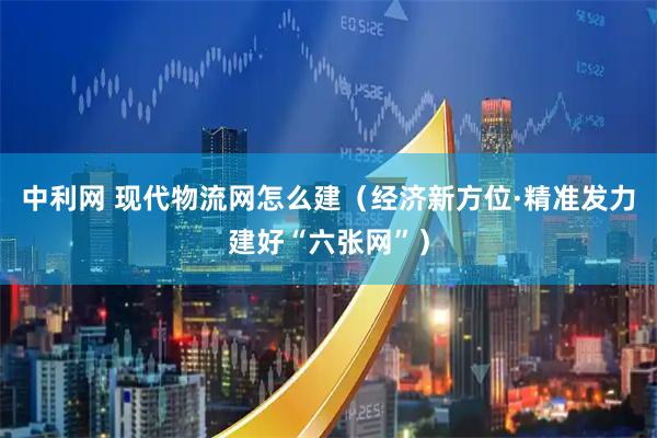 中利网 现代物流网怎么建(经济新方位·精准发力建好“六张网”)