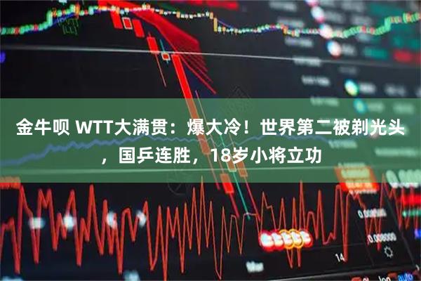 金牛呗 WTT大满贯：爆大冷！世界第二被剃光头，国乒连胜，18岁小将立功