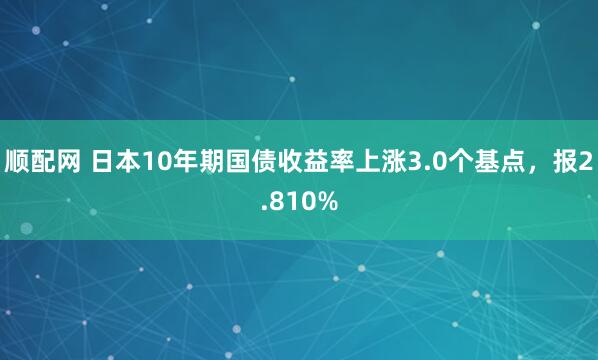 顺配网 日本10年期国债收益率上涨3.0个基点，报2.810%