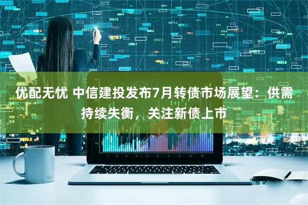 优配无忧 中信建投发布7月转债市场展望：供需持续失衡，关注新债上市