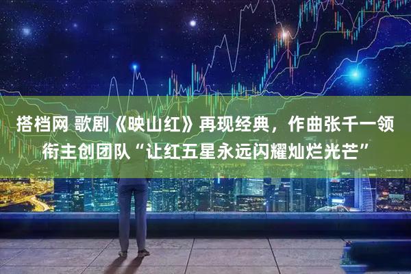 搭档网 歌剧《映山红》再现经典，作曲张千一领衔主创团队“让红五星永远闪耀灿烂光芒”