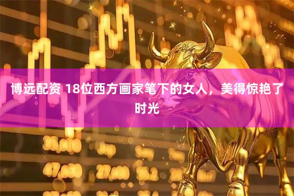 博远配资 18位西方画家笔下的女人，美得惊艳了时光